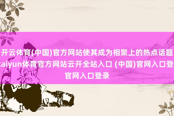 开云体育(中国)官方网站使其成为相聚上的热点话题-kaiyun体育官方网站云开全站入口 (中国)官网入口登录