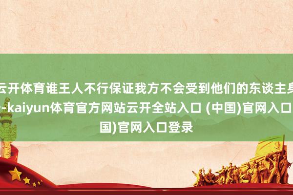 云开体育谁王人不行保证我方不会受到他们的东谈主身挫折-kaiyun体育官方网站云开全站入口 (中国)官网入口登录