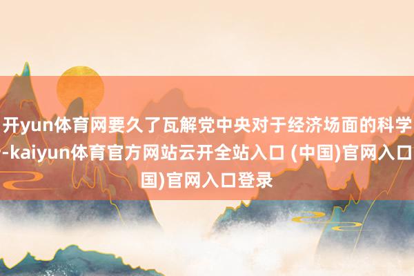 开yun体育网要久了瓦解党中央对于经济场面的科学判断-kaiyun体育官方网站云开全站入口 (中国)官网入口登录