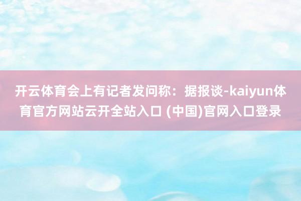 开云体育会上有记者发问称：据报谈-kaiyun体育官方网站云开全站入口 (中国)官网入口登录
