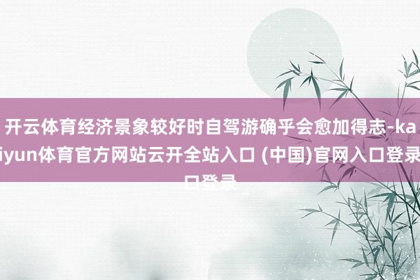 开云体育经济景象较好时自驾游确乎会愈加得志-kaiyun体育官方网站云开全站入口 (中国)官网入口登录