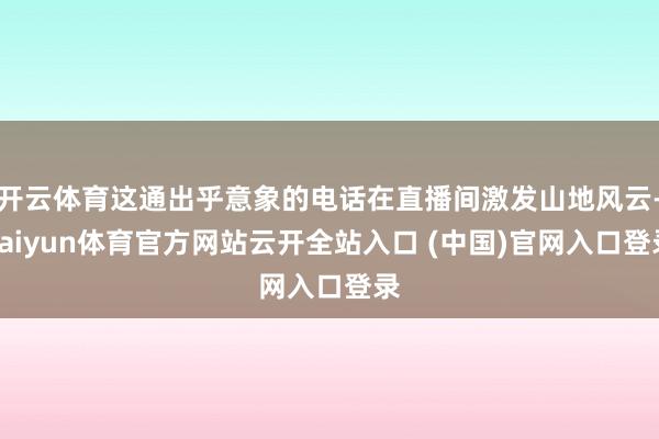 开云体育这通出乎意象的电话在直播间激发山地风云-kaiyun体育官方网站云开全站入口 (中国)官网入口登录