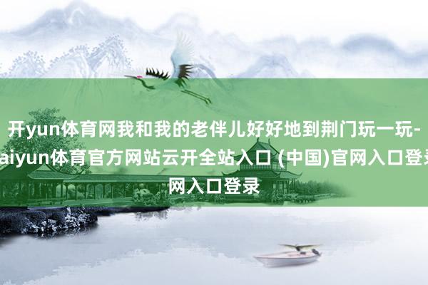 开yun体育网我和我的老伴儿好好地到荆门玩一玩-kaiyun体育官方网站云开全站入口 (中国)官网入口登录