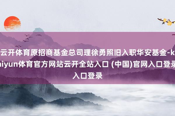 云开体育原招商基金总司理徐勇照旧入职华安基金-kaiyun体育官方网站云开全站入口 (中国)官网入口登录