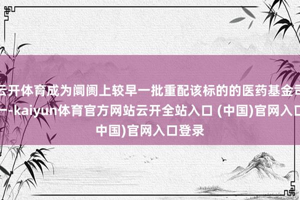 云开体育成为阛阓上较早一批重配该标的的医药基金司理之一-kaiyun体育官方网站云开全站入口 (中国)官网入口登录