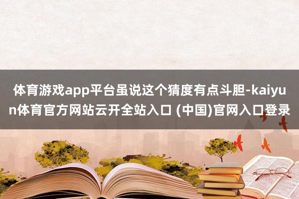体育游戏app平台虽说这个猜度有点斗胆-kaiyun体育官方网站云开全站入口 (中国)官网入口登录