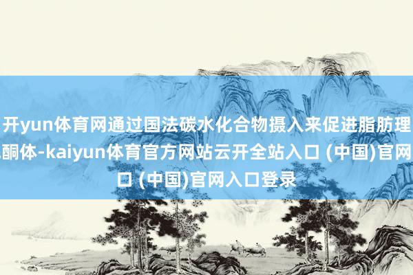 开yun体育网通过国法碳水化合物摄入来促进脂肪理解、生成酮体-kaiyun体育官方网站云开全站入口 (中国)官网入口登录