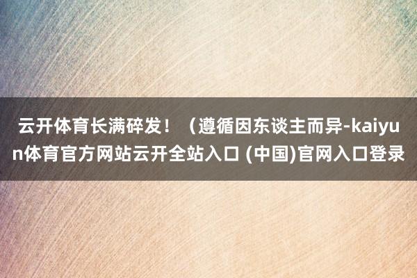 云开体育长满碎发！（遵循因东谈主而异-kaiyun体育官方网站云开全站入口 (中国)官网入口登录