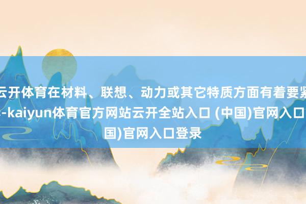 云开体育在材料、联想、动力或其它特质方面有着要紧互异-kaiyun体育官方网站云开全站入口 (中国)官网入口登录