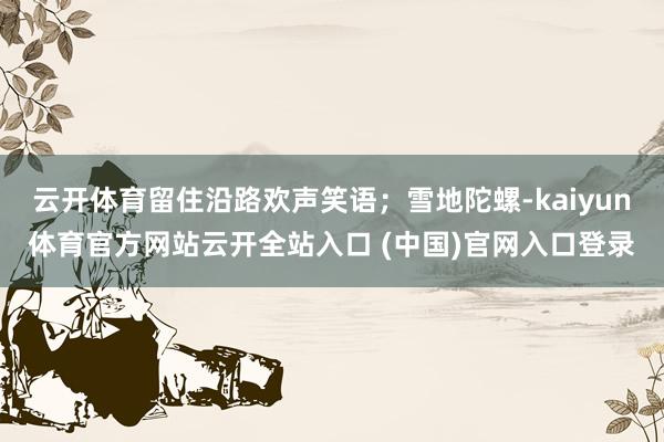 云开体育留住沿路欢声笑语；雪地陀螺-kaiyun体育官方网站云开全站入口 (中国)官网入口登录