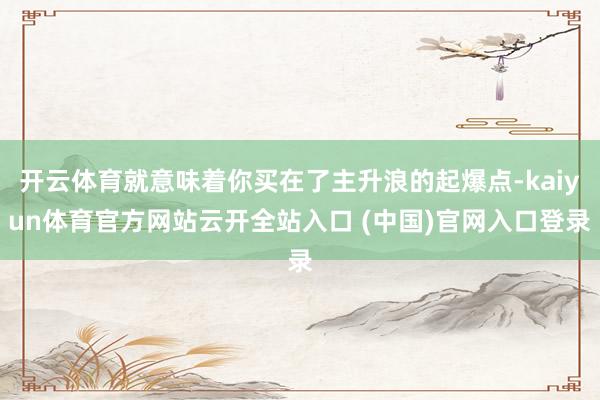 开云体育就意味着你买在了主升浪的起爆点-kaiyun体育官方网站云开全站入口 (中国)官网入口登录