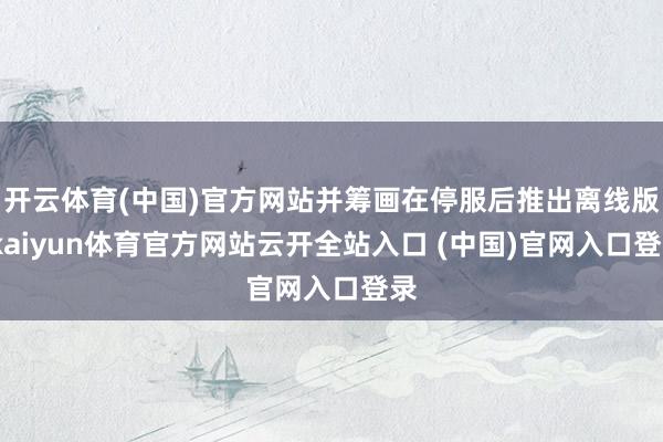 开云体育(中国)官方网站并筹画在停服后推出离线版-kaiyun体育官方网站云开全站入口 (中国)官网入口登录