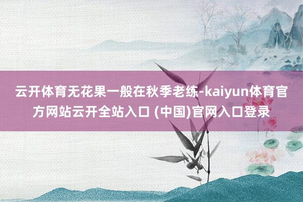 云开体育无花果一般在秋季老练-kaiyun体育官方网站云开全站入口 (中国)官网入口登录