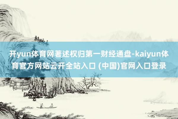 开yun体育网著述权归第一财经通盘-kaiyun体育官方网站云开全站入口 (中国)官网入口登录