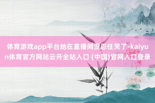 体育游戏app平台她在直播间没忍住哭了-kaiyun体育官方网站云开全站入口 (中国)官网入口登录