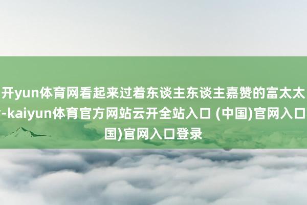 开yun体育网看起来过着东谈主东谈主嘉赞的富太太活命-kaiyun体育官方网站云开全站入口 (中国)官网入口登录