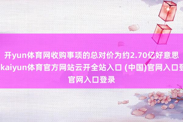 开yun体育网收购事项的总对价为约2.70亿好意思元-kaiyun体育官方网站云开全站入口 (中国)官网入口登录