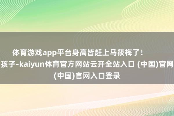 体育游戏app平台身高皆赶上马筱梅了！       天然接回孩子-kaiyun体育官方网站云开全站入口 (中国)官网入口登录