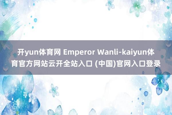 开yun体育网 Emperor Wanli-kaiyun体育官方网站云开全站入口 (中国)官网入口登录