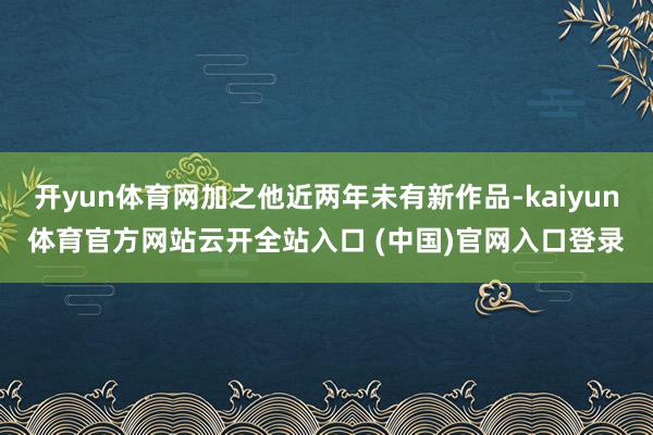开yun体育网加之他近两年未有新作品-kaiyun体育官方网站云开全站入口 (中国)官网入口登录