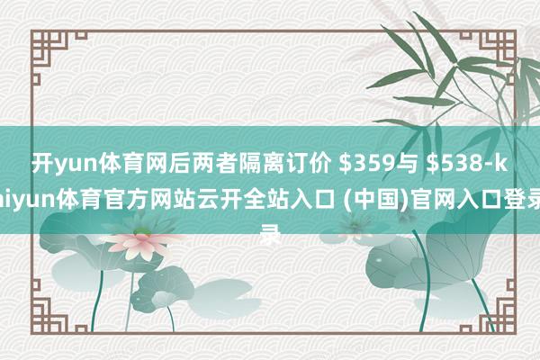 开yun体育网后两者隔离订价 $359与 $538-kaiyun体育官方网站云开全站入口 (中国)官网入口登录
