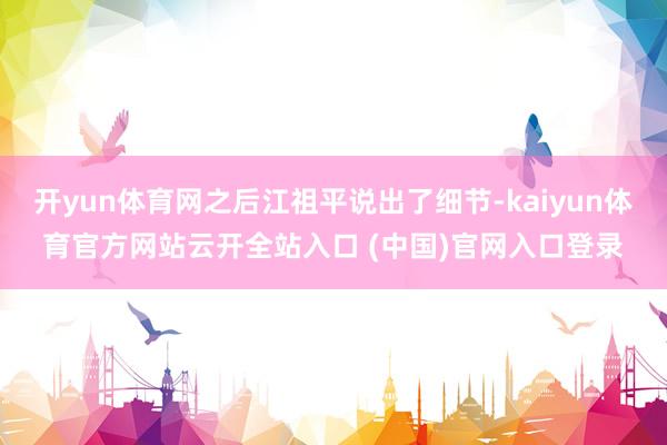 开yun体育网之后江祖平说出了细节-kaiyun体育官方网站云开全站入口 (中国)官网入口登录