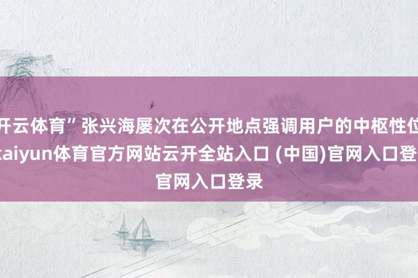 开云体育”张兴海屡次在公开地点强调用户的中枢性位-kaiyun体育官方网站云开全站入口 (中国)官网入口登录