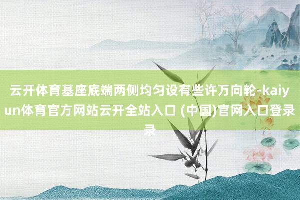 云开体育基座底端两侧均匀设有些许万向轮-kaiyun体育官方网站云开全站入口 (中国)官网入口登录