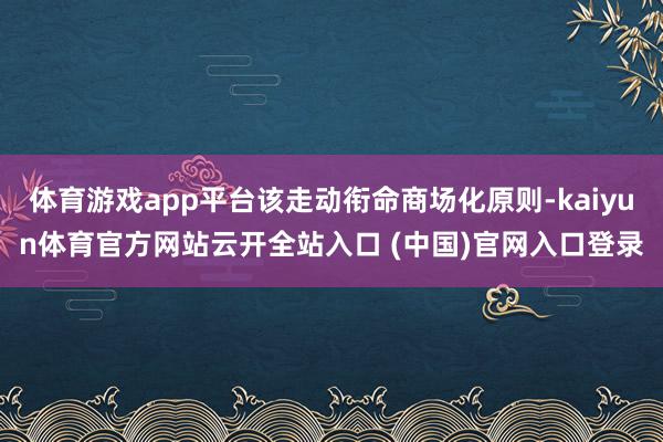 体育游戏app平台该走动衔命商场化原则-kaiyun体育官方网站云开全站入口 (中国)官网入口登录