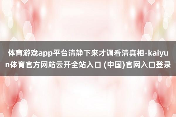 体育游戏app平台清静下来才调看清真相-kaiyun体育官方网站云开全站入口 (中国)官网入口登录