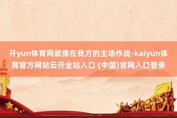 开yun体育网就像在我方的主场作战-kaiyun体育官方网站云开全站入口 (中国)官网入口登录