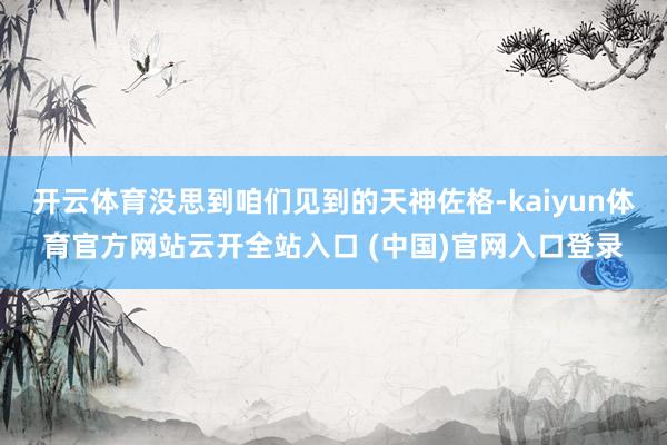 开云体育没思到咱们见到的天神佐格-kaiyun体育官方网站云开全站入口 (中国)官网入口登录