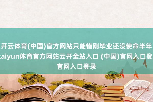 开云体育(中国)官方网站只能惜刚毕业还没使命半年-kaiyun体育官方网站云开全站入口 (中国)官网入口登录
