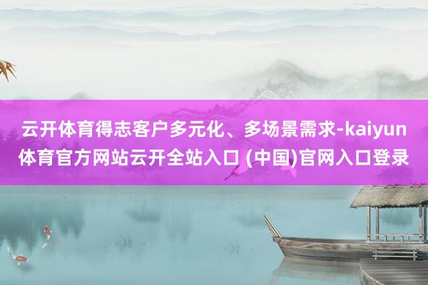 云开体育得志客户多元化、多场景需求-kaiyun体育官方网站云开全站入口 (中国)官网入口登录