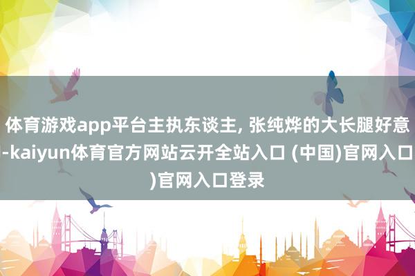 体育游戏app平台主执东谈主, 张纯烨的大长腿好意思脚-kaiyun体育官方网站云开全站入口 (中国)官网入口登录