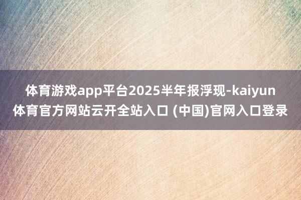 体育游戏app平台　　2025半年报浮现-kaiyun体育官方网站云开全站入口 (中国)官网入口登录
