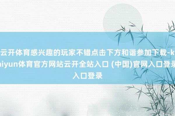 云开体育感兴趣的玩家不错点击下方和谐参加下载-kaiyun体育官方网站云开全站入口 (中国)官网入口登录