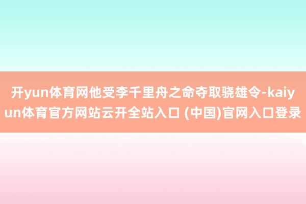 开yun体育网他受李千里舟之命夺取骁雄令-kaiyun体育官方网站云开全站入口 (中国)官网入口登录