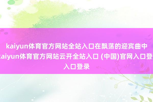 kaiyun体育官方网站全站入口　　在飘荡的迎宾曲中-kaiyun体育官方网站云开全站入口 (中国)官网入口登录