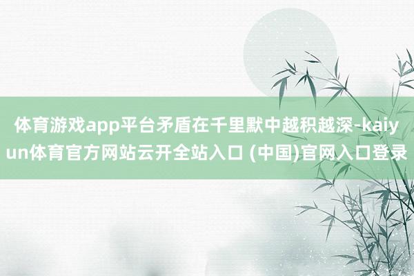 体育游戏app平台矛盾在千里默中越积越深-kaiyun体育官方网站云开全站入口 (中国)官网入口登录