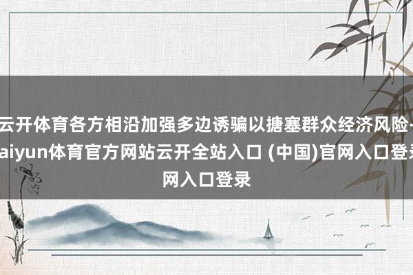 云开体育各方相沿加强多边诱骗以搪塞群众经济风险-kaiyun体育官方网站云开全站入口 (中国)官网入口登录