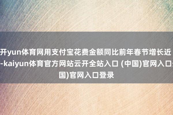 开yun体育网用支付宝花费金额同比前年春节增长近 2 倍-kaiyun体育官方网站云开全站入口 (中国)官网入口登录