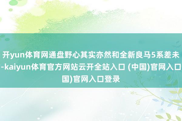 开yun体育网通盘野心其实亦然和全新良马5系差未几的-kaiyun体育官方网站云开全站入口 (中国)官网入口登录