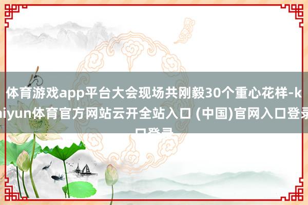 体育游戏app平台大会现场共刚毅30个重心花样-kaiyun体育官方网站云开全站入口 (中国)官网入口登录