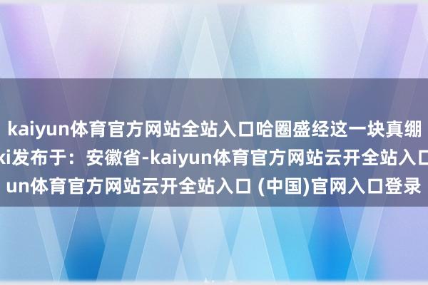 kaiyun体育官方网站全站入口哈圈盛经这一块真绷不住了cr：贝勒爷duki发布于：安徽省-kaiyun体育官方网站云开全站入口 (中国)官网入口登录