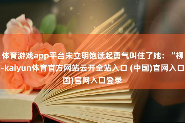 体育游戏app平台宋立明饱读起勇气叫住了她：“柳魁首-kaiyun体育官方网站云开全站入口 (中国)官网入口登录