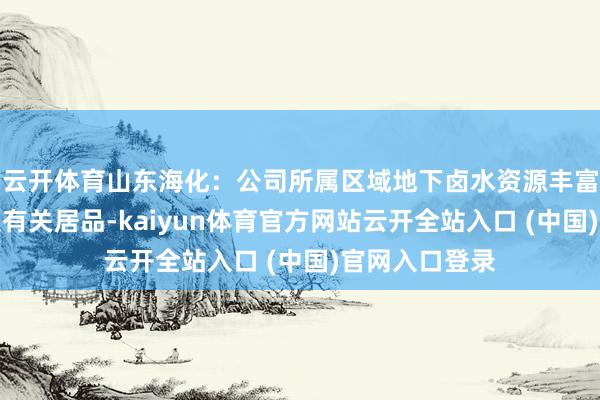 云开体育山东海化：公司所属区域地下卤水资源丰富，不出产碘及有关居品-kaiyun体育官方网站云开全站入口 (中国)官网入口登录