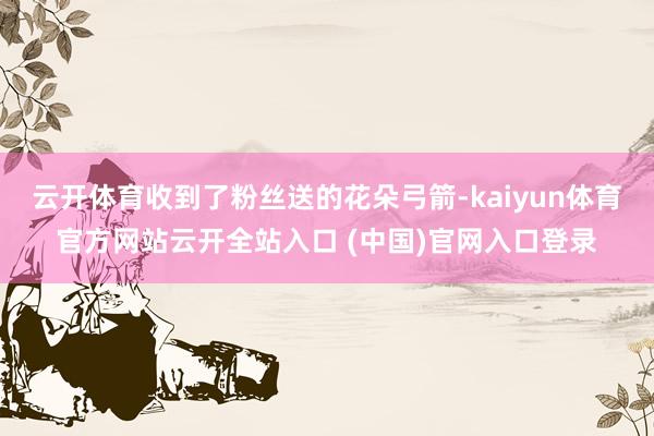 云开体育收到了粉丝送的花朵弓箭-kaiyun体育官方网站云开全站入口 (中国)官网入口登录