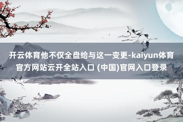 开云体育他不仅全盘给与这一变更-kaiyun体育官方网站云开全站入口 (中国)官网入口登录