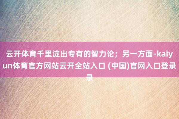 云开体育千里淀出专有的智力论;另一方面-kaiyun体育官方网站云开全站入口 (中国)官网入口登录